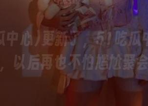 更新了，51吃瓜中心又来了，以后再也不怕尴尬聚会！