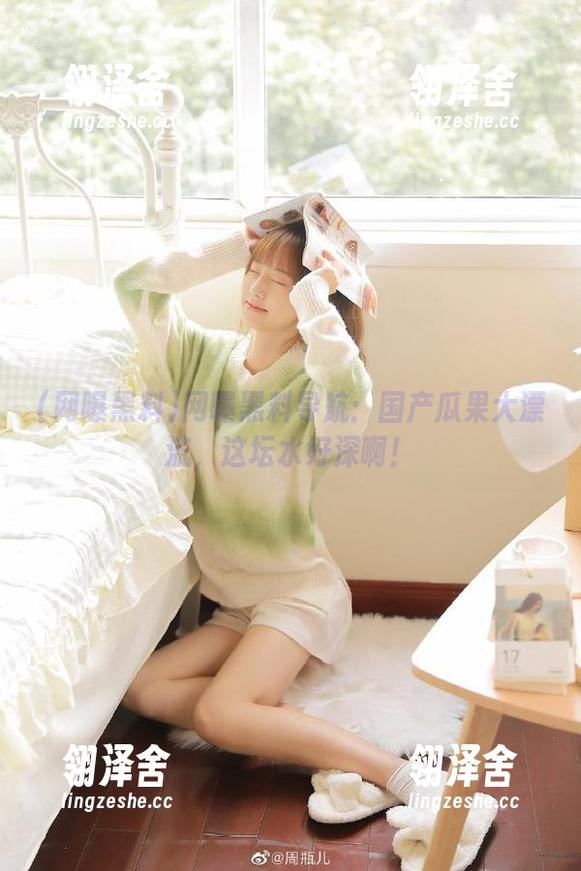 网曝黑料导航：国产瓜果大漂流，这坛水好深啊！