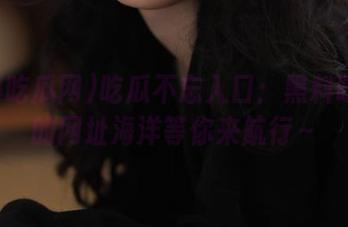 吃瓜不忘入口：黑料吃瓜网的网址海洋等你来航行～